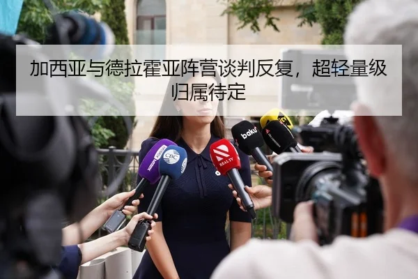 加西亚与德拉霍亚阵营谈判反复，超轻量级归属待定